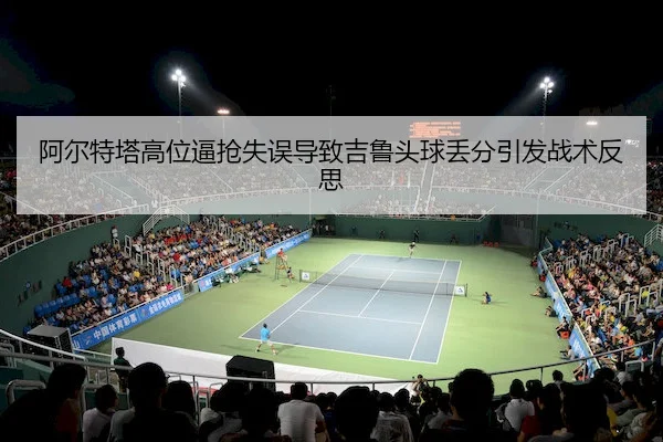 阿尔特塔高位逼抢失误导致吉鲁头球丢分引发战术反思